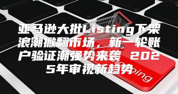 亚马逊大批Listing下架浪潮掀翻市场，新一轮账户验证潮强势来袭 2025年审视新趋势