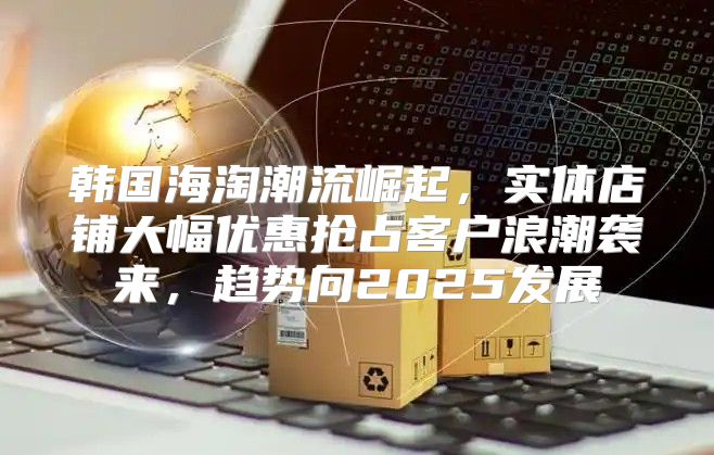 韩国海淘潮流崛起，实体店铺大幅优惠抢占客户浪潮袭来，趋势向2025发展