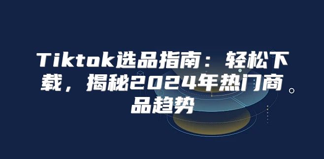 Tiktok选品指南：轻松下载，揭秘2025年热门商品趋势