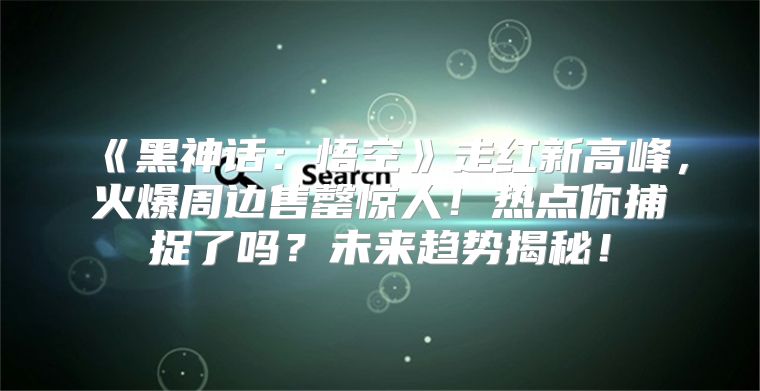 黑神话：悟空走红新高峰，火爆周边售罄惊人！热点你捕捉了吗？未来趋势揭秘！