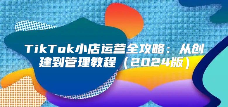 TikTok小店运营全攻略：从创建到管理教程2025版