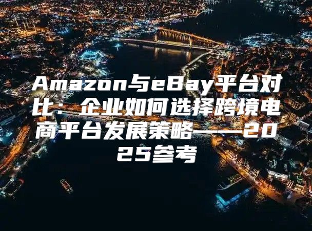 Amazon与eBay平台对比：企业如何选择跨境电商平台发展策略——2025参考