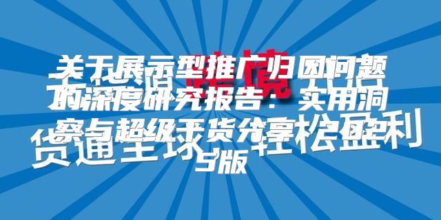 关于展示型推广归因问题的深度研究报告：实用洞察与超级干货分享 2025版