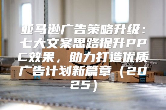 亚马逊广告策略升级：七大文案思路提升PPC效果，助力打造优质广告计划新篇章2025