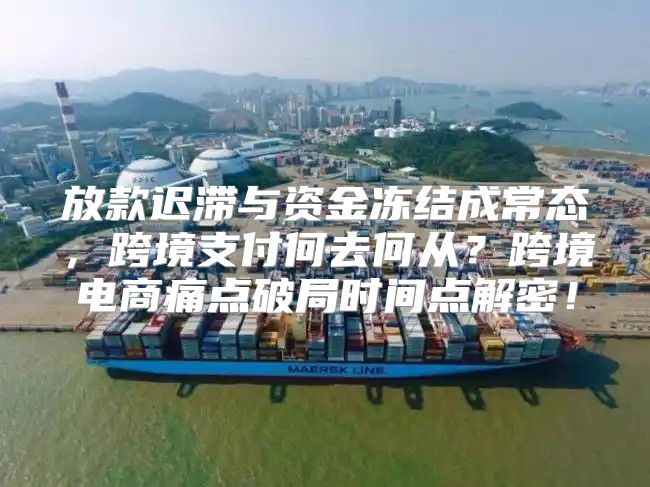 放款迟滞与资金冻结成常态，跨境支付何去何从？跨境电商痛点破局时间点解密！
