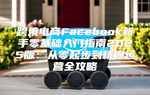 跨境电商Facebook新手零基础入门指南2025版：从零起步到精通运营全攻略