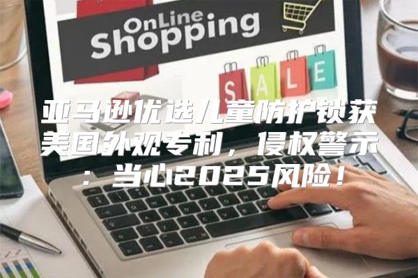 亚马逊优选儿童防护锁获美国外观专利，侵权警示：当心2025风险！
