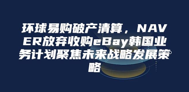 环球易购破产清算，NAVER放弃收购eBay韩国业务计划聚焦未来战略发展策略