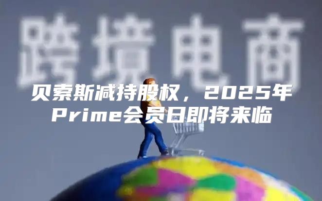 贝索斯减持股权，2025年Prime会员日即将来临