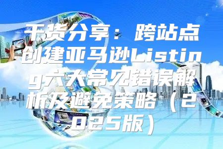 干货分享：跨站点创建亚马逊Listing六大常见错误解析及避免策略2025版