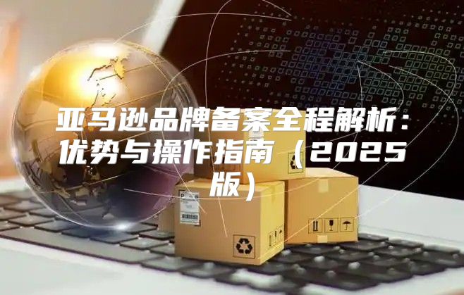 亚马逊品牌备案全程解析：优势与操作指南2025版