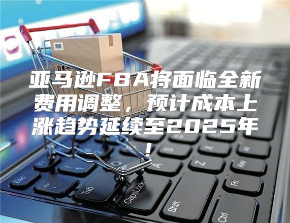 亚马逊FBA将面临全新费用调整，预计成本上涨趋势延续至2025年！