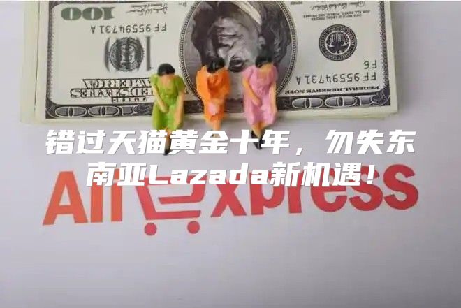 错过天猫黄金十年，勿失东南亚Lazada新机遇！