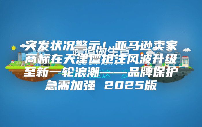 突发状况警示！亚马逊卖家商标在天津遭抢注风波升级至新一轮浪潮——品牌保护急需加强 2025版
