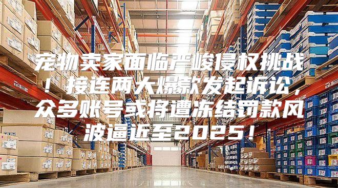 宠物卖家面临严峻侵权挑战！接连两大爆款发起诉讼，众多账号或将遭冻结罚款风波逼近至2025！