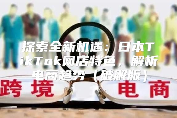 探索全新机遇：日本TikTok网店特色，解析电商趋势破解版