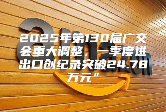 2025年第130届广交会重大调整，一季度进出口创纪录突破24.78万元”