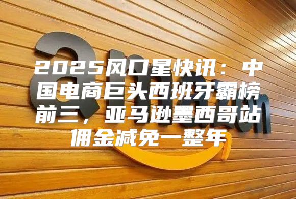 2025风口星快讯：中国电商巨头西班牙霸榜前三，亚马逊墨西哥站佣金减免一整年