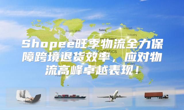 Shopee旺季物流全力保障跨境退货效率，应对物流高峰卓越表现！