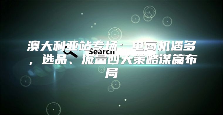 澳大利亚站专场：电商机遇多，选品、流量四大策略谋篇布局