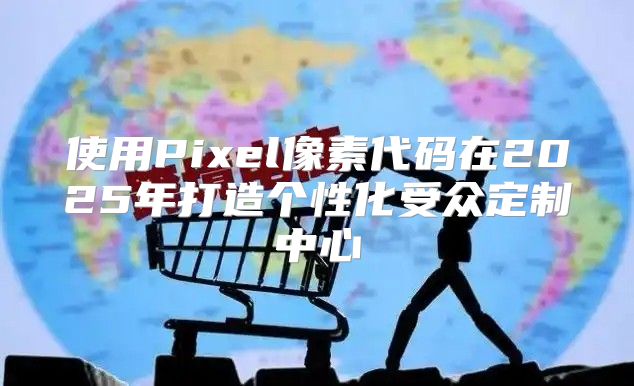 使用Pixel像素代码在2025年打造个性化受众定制中心