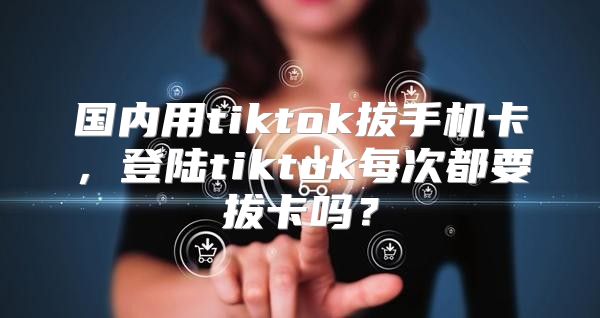 国内用tiktok拔手机卡，登陆tiktok每次都要拔卡吗？