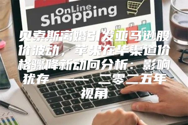 贝索斯离婚引发亚马逊股价波动，苹果在华渠道价格骤降新动向分析：影响犹存 —— 二零二五年视角