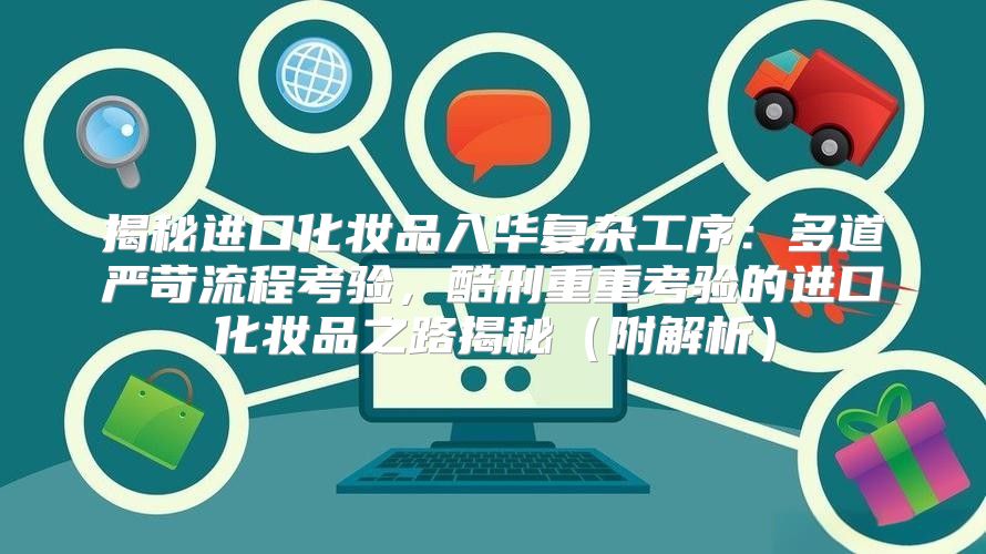 揭秘进口化妆品入华复杂工序：多道严苛流程考验，酷刑重重考验的进口化妆品之路揭秘附解析