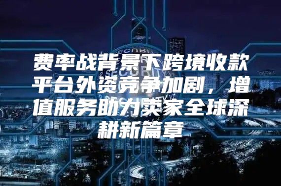 费率战背景下跨境收款平台外资竞争加剧，增值服务助力卖家全球深耕新篇章
