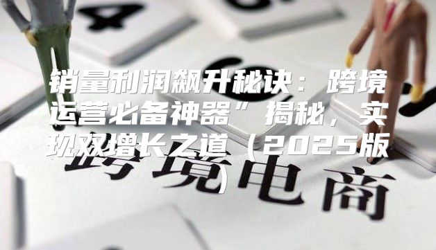 销量利润飙升秘诀：跨境运营必备神器”揭秘，实现双增长之道2025版