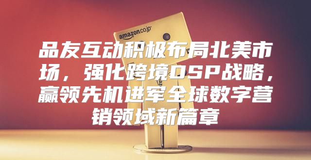 品友互动积极布局北美市场，强化跨境DSP战略，赢领先机进军全球数字营销领域新篇章