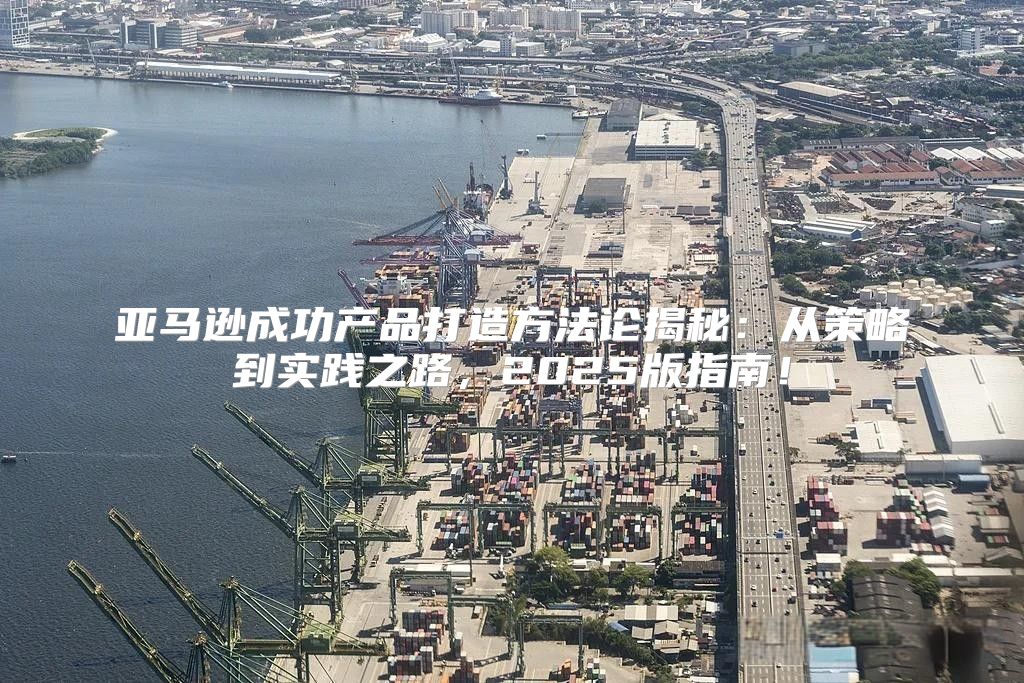 亚马逊成功产品打造方法论揭秘：从策略到实践之路，2025版指南！