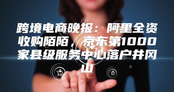 跨境电商晚报：阿里全资收购陌陌，京东第1000家县级服务中心落户井冈山