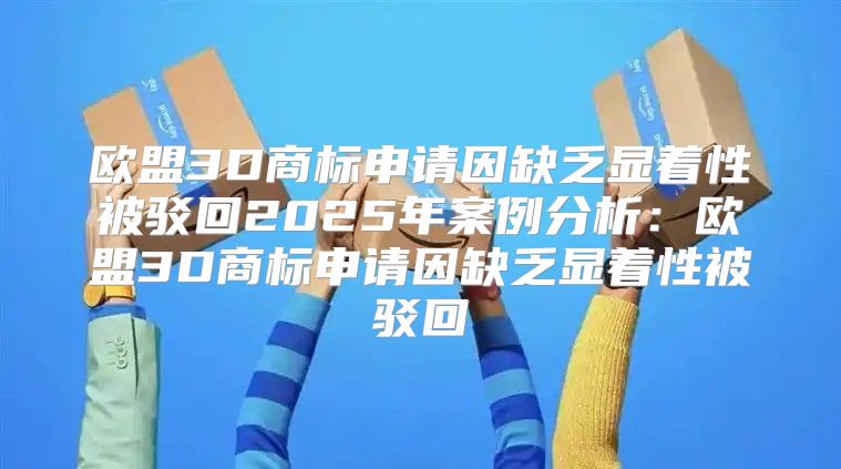 欧盟3D商标申请因缺乏显着性被驳回2025年案例分析：欧盟3D商标申请因缺乏显着性被驳回