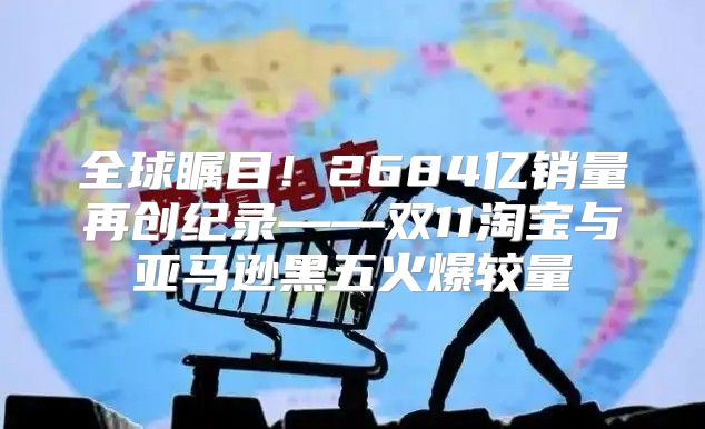 全球瞩目！2684亿销量再创纪录——双11淘宝与亚马逊黑五火爆较量