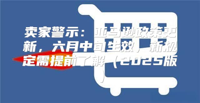 卖家警示：亚马逊政策更新，六月中旬生效，新规定需提前了解2025版