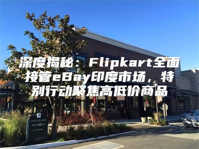 深度揭秘：Flipkart全面接管eBay印度市场，特别行动聚焦高低价商品