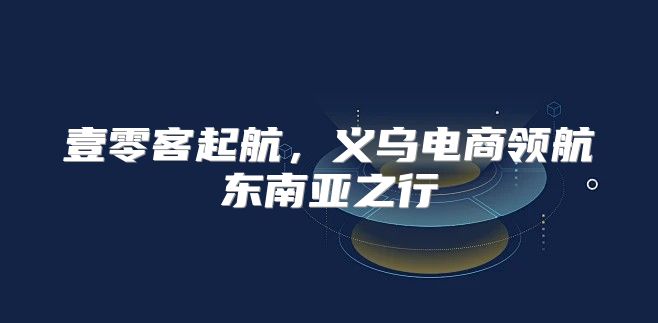 壹零客起航，义乌电商领航东南亚之行
