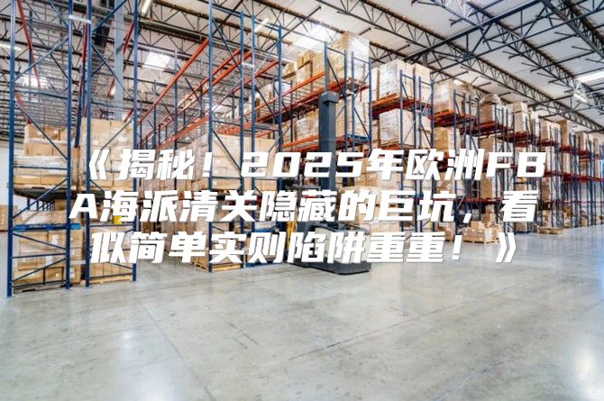 揭秘！2025年欧洲FBA海派清关隐藏的巨坑，看似简单实则陷阱重重！