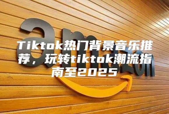 Tiktok热门背景音乐推荐，玩转tiktok潮流指南至2025