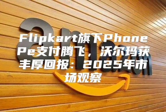 Flipkart旗下PhonePe支付腾飞，沃尔玛获丰厚回报：2025年市场观察