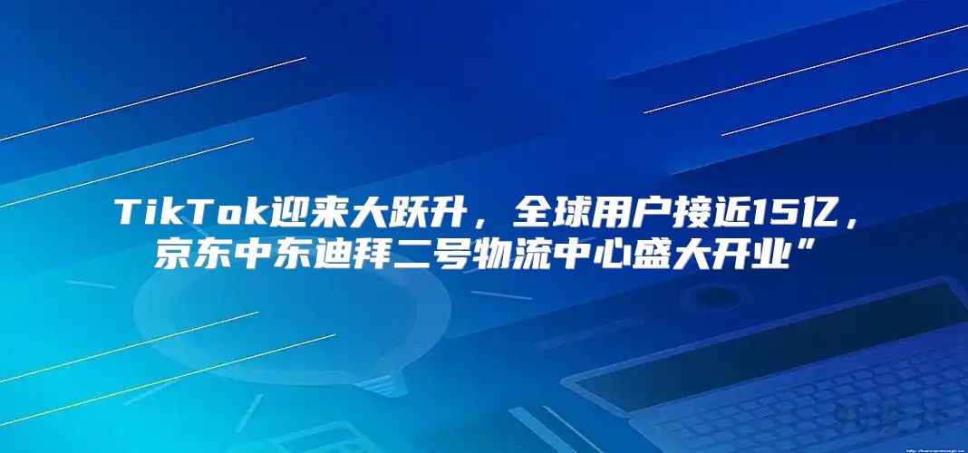 TikTok迎来大跃升，全球用户接近15亿，京东中东迪拜二号物流中心盛大开业”