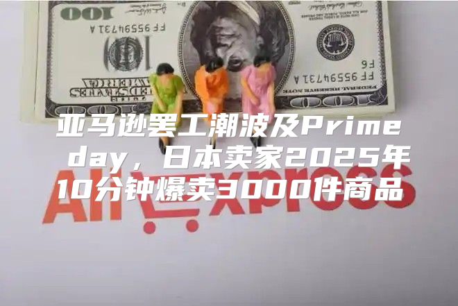 亚马逊罢工潮波及Prime day，日本卖家2025年10分钟爆卖3000件商品
