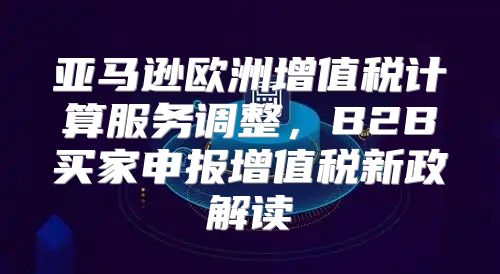 亚马逊欧洲增值税计算服务调整，B2B买家申报增值税新政解读