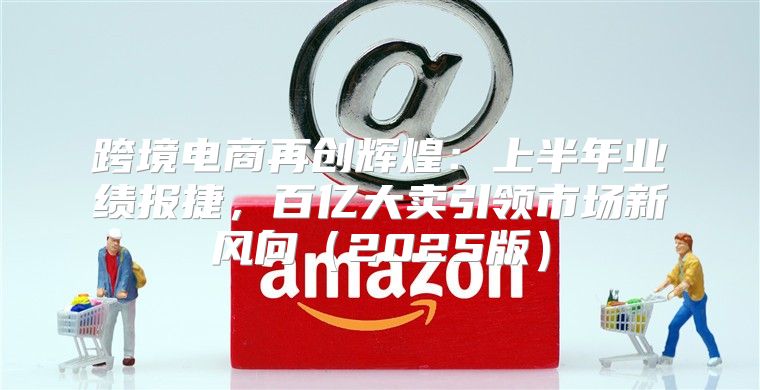 跨境电商再创辉煌：上半年业绩报捷，百亿大卖引领市场新风向2025版