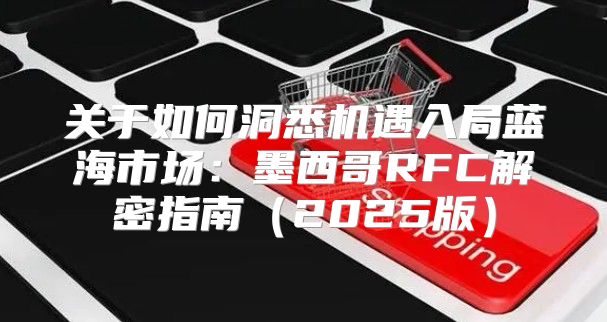关于如何洞悉机遇入局蓝海市场：墨西哥RFC解密指南2025版