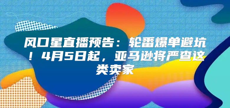 风口星直播预告：轮番爆单避坑！4月5日起，亚马逊将严查这类卖家