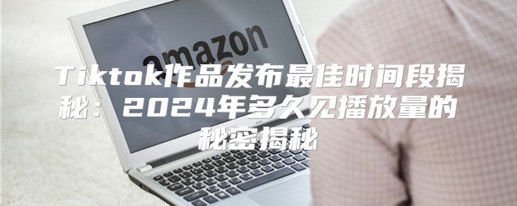 Tiktok作品发布最佳时间段揭秘：2025年多久见播放量的秘密揭秘