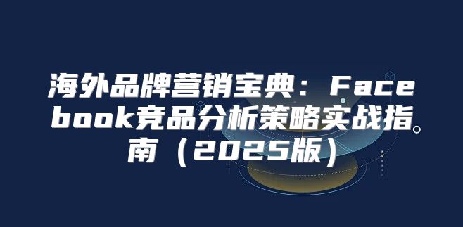 海外品牌营销宝典：Facebook竞品分析策略实战指南2025版