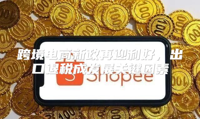 跨境电商新政再迎利好，出口退税成发展关键因素